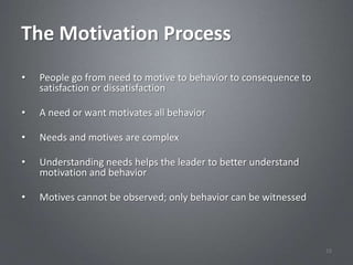 The Motivation Process
•   People go from need to motive to behavior to consequence to
    satisfaction or dissatisfaction

•   A need or want motivates all behavior

•   Needs and motives are complex

•   Understanding needs helps the leader to better understand
    motivation and behavior

•   Motives cannot be observed; only behavior can be witnessed



                                                                  16
 