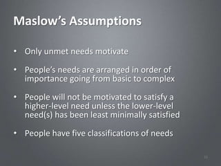 Maslow’s Assumptions

• Only unmet needs motivate

• People’s needs are arranged in order of
  importance going from basic to complex

• People will not be motivated to satisfy a
  higher-level need unless the lower-level
  need(s) has been least minimally satisfied
• People have five classifications of needs

                                               22
 