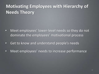 Motivating Employees with Hierarchy of
Needs Theory


• Meet employees’ lower-level needs so they do not
  dominate the employees’ motivational process

• Get to know and understand people’s needs

• Meet employees’ needs to increase performance



                                                     28
 