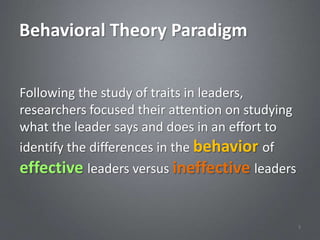 Behavioral Theory Paradigm


Following the study of traits in leaders,
researchers focused their attention on studying
what the leader says and does in an effort to
identify the differences in the behavior of
effective leaders versus ineffective leaders


                                                  3
 