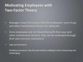 Motivating Employees with
Two-Factor Theory

•   Managers must first ensure that the employees’ level of pay
    and other maintenance factors are adequate

•   Once employees are not dissatisfied with their pay (and
    other maintenance factors), they can be motivated through
    their jobs (intrinsic motivators)

•   Job enrichment
    Building motivators into the job itself by making it more interesting and
    challenging

                                                                                32
 