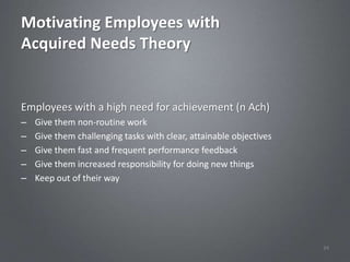 Motivating Employees with
Acquired Needs Theory


Employees with a high need for achievement (n Ach)
–   Give them non-routine work
–   Give them challenging tasks with clear, attainable objectives
–   Give them fast and frequent performance feedback
–   Give them increased responsibility for doing new things
–   Keep out of their way




                                                                    34
 