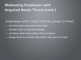 Motivating Employees with
Acquired Needs Theory (cont.)

Employees with a high need for power (n Pow)
–   Let them plan and control own jobs
–   Include them in decision making
–   Let them work alone rather than on teams
–   Assign them to a whole task rather than part of a task




                                                             35
 
