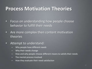 Process Motivation Theories

• Focus on understanding how people choose
  behavior to fulfill their needs
• Are more complex then content motivation
  theories
• Attempt to understand:
   –   Why people have different needs
   –   Why their needs change
   –   How and why people choose different means to satisfy their needs
   –   The mental process involved
   –   How they evaluate their need satisfaction
                                                                          37
 