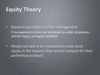 Equity Theory

• Based on perceptions of fair management
   If management actions are perceived as unfair, employees
   will feel angry, outraged, resentful


• People are said to be motivated to seek social
  equity in the rewards they receive (output) for their
  performance (input)


                                                              38
 
