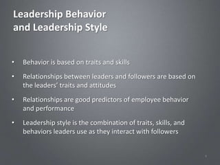 Leadership Behavior
and Leadership Style


•   Behavior is based on traits and skills
•   Relationships between leaders and followers are based on
    the leaders’ traits and attitudes
•   Relationships are good predictors of employee behavior
    and performance
•   Leadership style is the combination of traits, skills, and
    behaviors leaders use as they interact with followers


                                                                 4
 