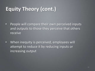 Equity Theory (cont.)

• People will compare their own perceived inputs
  and outputs to those they perceive that others
  receive

• When inequity is perceived, employees will
  attempt to reduce it by reducing inputs or
  increasing output



                                                   40
 