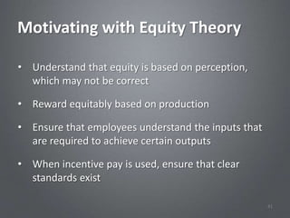 Motivating with Equity Theory

• Understand that equity is based on perception,
  which may not be correct

• Reward equitably based on production

• Ensure that employees understand the inputs that
  are required to achieve certain outputs

• When incentive pay is used, ensure that clear
  standards exist

                                                     41
 