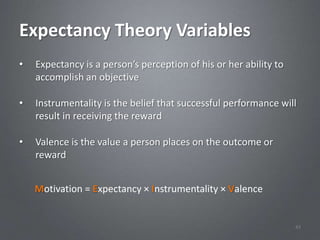 Expectancy Theory Variables
•   Expectancy is a person’s perception of his or her ability to
    accomplish an objective

•   Instrumentality is the belief that successful performance will
    result in receiving the reward

•   Valence is the value a person places on the outcome or
    reward


    Motivation = Expectancy × Instrumentality × Valence


                                                                   43
 