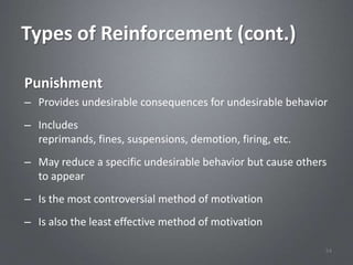Types of Reinforcement (cont.)

Punishment
– Provides undesirable consequences for undesirable behavior
– Includes
  reprimands, fines, suspensions, demotion, firing, etc.
– May reduce a specific undesirable behavior but cause others
  to appear
– Is the most controversial method of motivation
– Is also the least effective method of motivation

                                                            54
 