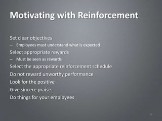 Motivating with Reinforcement

Set clear objectives
– Employees must understand what is expected
Select appropriate rewards
– Must be seen as rewards
Select the appropriate reinforcement schedule
Do not reward unworthy performance
Look for the positive
Give sincere praise
Do things for your employees


                                                59
 