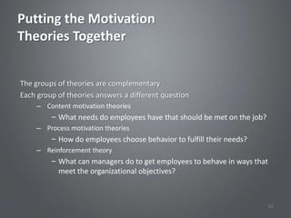 Putting the Motivation
Theories Together


The groups of theories are complementary
Each group of theories answers a different question
     – Content motivation theories
         – What needs do employees have that should be met on the job?
     – Process motivation theories
         – How do employees choose behavior to fulfill their needs?
     – Reinforcement theory
         – What can managers do to get employees to behave in ways that
           meet the organizational objectives?



                                                                          62
 