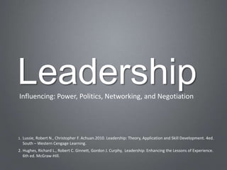 Leadership
Influencing: Power, Politics, Networking, and Negotiation




1. Lussie, Robert N., Christopher F. Achuan.2010. Leadership: Theory, Application and Skill Development. 4ed.
  South – Western Cengage Learning.
2. Hughes, Richard L., Robert C. Ginnett, Gordon J. Curphy, Leadership: Enhancing the Lessons of Experience.
   6th ed. McGraw-Hill.
 