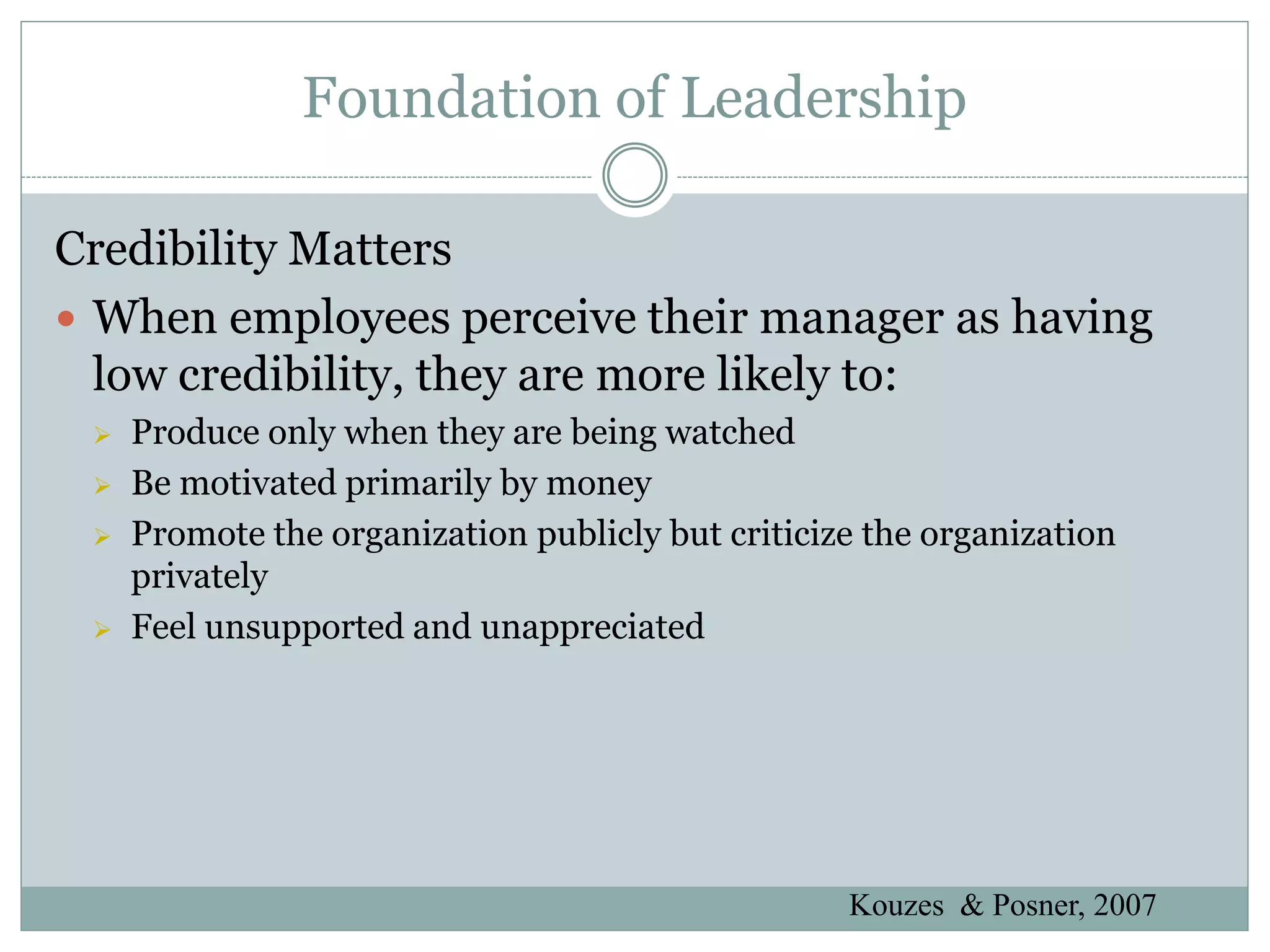 Foundation of Leadership

Credibility Matters
 When employees perceive their manager as having
  low credibility, they are more likely to:
    Produce only when they are being watched
    Be motivated primarily by money
    Promote the organization publicly but criticize the organization
     privately
    Feel unsupported and unappreciated




                                                   Kouzes & Posner, 2007
 