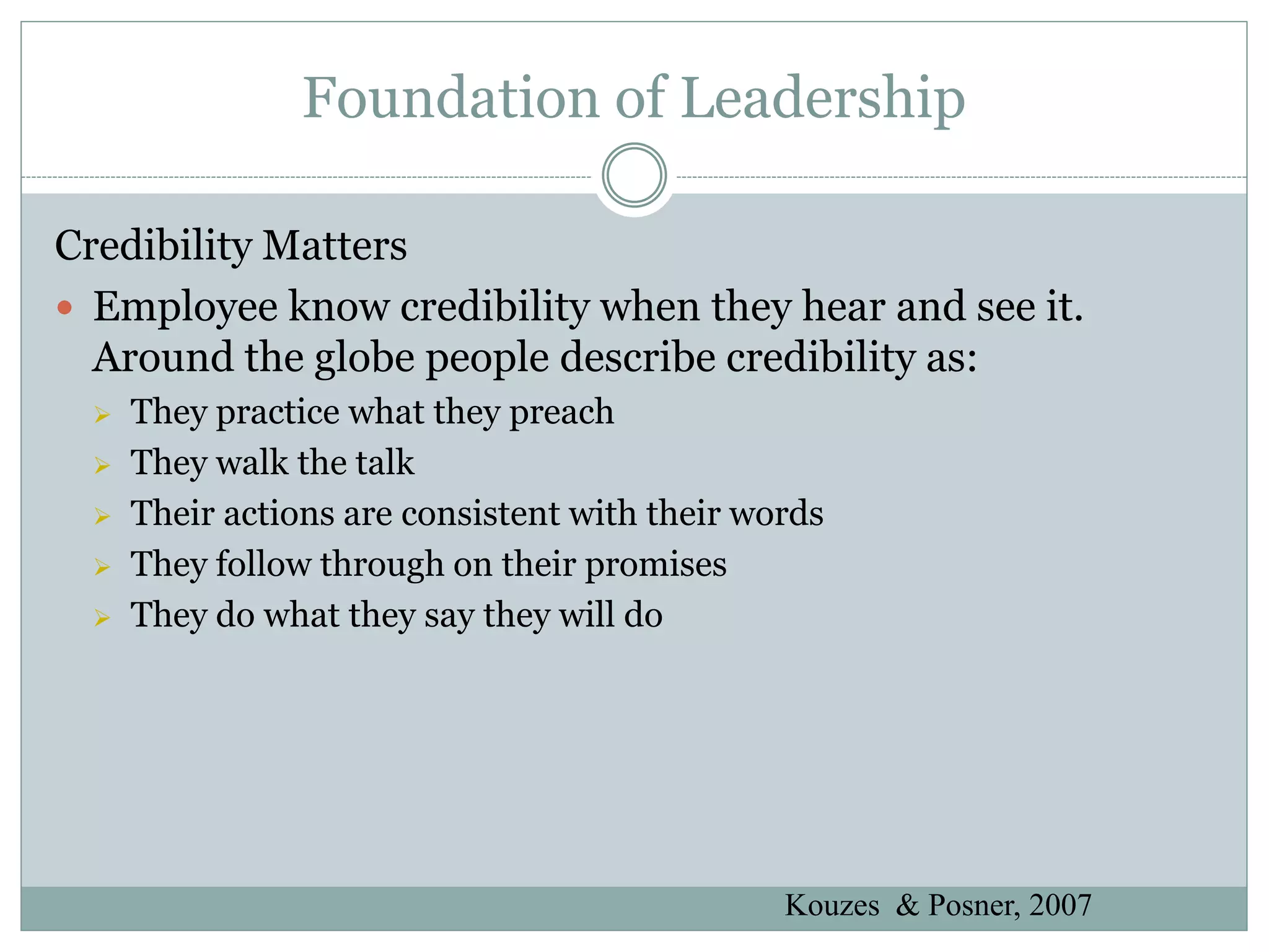 Foundation of Leadership

Credibility Matters
 Employee know credibility when they hear and see it.
  Around the globe people describe credibility as:
    They practice what they preach
    They walk the talk
    Their actions are consistent with their words
    They follow through on their promises
    They do what they say they will do




                                               Kouzes & Posner, 2007
 