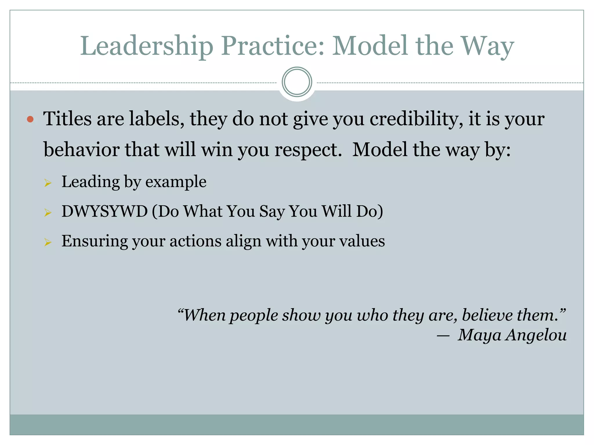 Leadership Practice: Model the Way

 Titles are labels, they do not give you credibility, it is your
  behavior that will win you respect. Model the way by:
     Leading by example
     DWYSYWD (Do What You Say You Will Do)
     Ensuring your actions align with your values



                     “When people show you who they are, believe them.”
                                                     — Maya Angelou
 