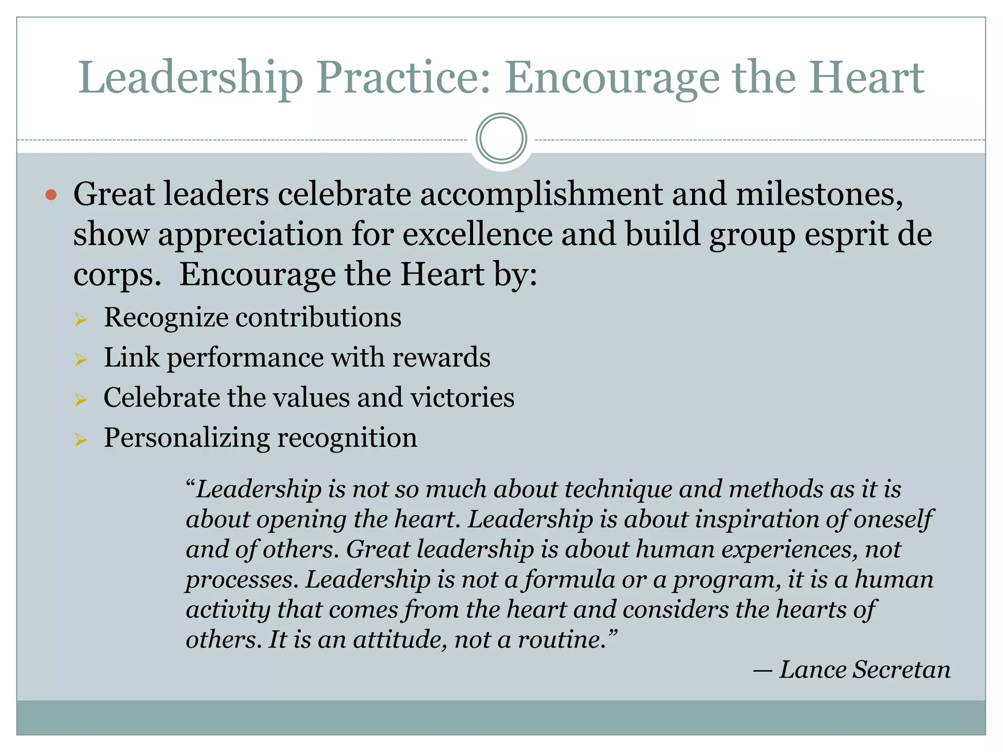 Leadership Practice: Encourage the Heart

 Great leaders celebrate accomplishment and milestones,
 show appreciation for excellence and build group esprit de
 corps. Encourage the Heart by:
    Recognize contributions
    Link performance with rewards
    Celebrate the values and victories
    Personalizing recognition
           “Leadership is not so much about technique and methods as it is
           about opening the heart. Leadership is about inspiration of oneself
           and of others. Great leadership is about human experiences, not
           processes. Leadership is not a formula or a program, it is a human
           activity that comes from the heart and considers the hearts of
           others. It is an attitude, not a routine.”
                                                              — Lance Secretan
 
