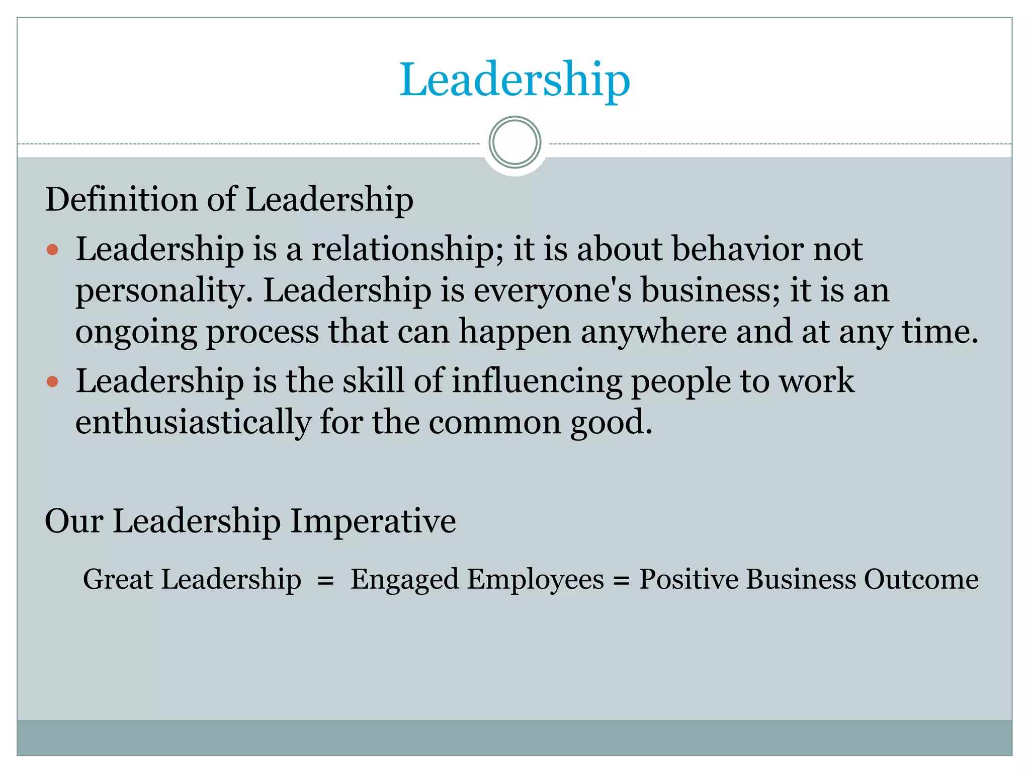 Leadership

Definition of Leadership
 Leadership is a relationship; it is about behavior not
  personality. Leadership is everyone's business; it is an
  ongoing process that can happen anywhere and at any time.
 Leadership is the skill of influencing people to work
  enthusiastically for the common good.

Our Leadership Imperative
  Great Leadership = Engaged Employees = Positive Business Outcome
 