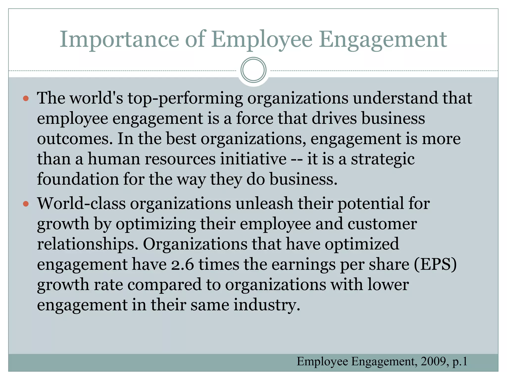 Importance of Employee Engagement

 The world's top-performing organizations understand that
  employee engagement is a force that drives business
  outcomes. In the best organizations, engagement is more
  than a human resources initiative -- it is a strategic
  foundation for the way they do business.
 World-class organizations unleash their potential for
  growth by optimizing their employee and customer
  relationships. Organizations that have optimized
  engagement have 2.6 times the earnings per share (EPS)
  growth rate compared to organizations with lower
  engagement in their same industry.


                                   Employee Engagement, 2009, p.1
 