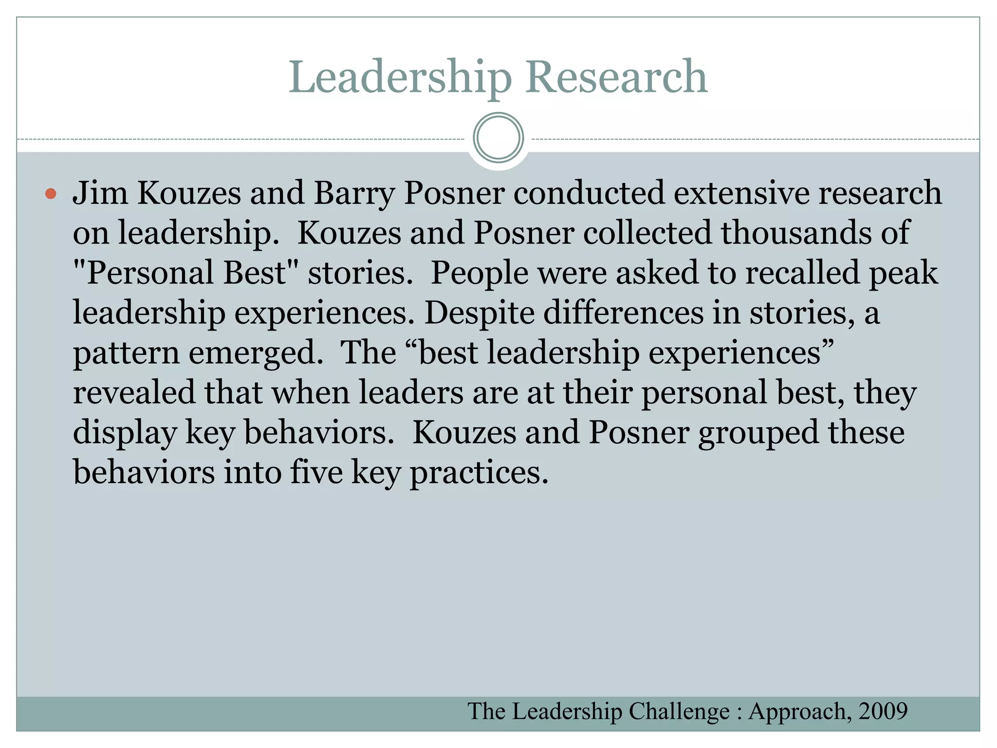 Leadership Research

 Jim Kouzes and Barry Posner conducted extensive research
 on leadership. Kouzes and Posner collected thousands of
 "Personal Best" stories. People were asked to recalled peak
 leadership experiences. Despite differences in stories, a
 pattern emerged. The “best leadership experiences”
 revealed that when leaders are at their personal best, they
 display key behaviors. Kouzes and Posner grouped these
 behaviors into five key practices.




                           The Leadership Challenge : Approach, 2009
 