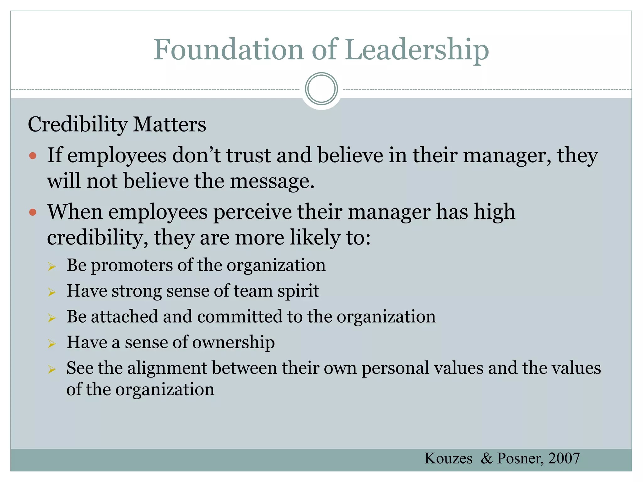 Foundation of Leadership

Credibility Matters
 If employees don’t trust and believe in their manager, they
  will not believe the message.
 When employees perceive their manager has high
  credibility, they are more likely to:
     Be promoters of the organization
     Have strong sense of team spirit
     Be attached and committed to the organization
     Have a sense of ownership
     See the alignment between their own personal values and the values
      of the organization


                                                  Kouzes & Posner, 2007
 