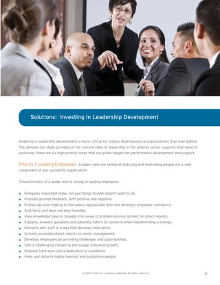 © 2010 Center for Creative Leadership. All rights reserved 9
Investing in leadership development is more critical for today’s pharmaceutical organizations than ever before.
The glimpse our study provides of the current state of leadership in the pharma sector supports that need. In
particular, there are six high-priority areas that are prime targets for performance development and support.
Priority 1: Leading Employees. Leaders who are skilled at directing and motivating people are a vital
component of any successful organization.
Characteristics of a leader who is strong in leading employees:
Delegates important tasks, not just things he/she doesn’t want to do.
Provides prompt feedback, both positive and negative.
Pushes decision making to the lowest appropriate level and develops employee confidence.
Acts fairly and does not play favorites.
Uses knowledge base to broaden the range of problem-solving options for direct reports.
Explains, answers questions and patiently listens to concerns when implementing a change.
Interacts with staff in a way that develops motivation.
Actively promotes direct reports to senior management.
Develops employees by providing challenges and opportunities.
Sets a challenging climate to encourage individual growth.
Rewards hard work and a dedication to excellence.
Finds and attracts highly talented and productive people.
Solutions: Investing in Leadership Development
 