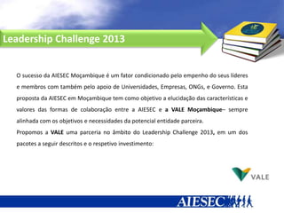 Leadership Challenge 2013


  O sucesso da AIESEC Moçambique é um fator condicionado pelo empenho do seus líderes
  e membros com também pelo apoio de Universidades, Empresas, ONGs, e Governo. Esta
  proposta da AIESEC em Moçambique tem como objetivo a elucidação das características e
  valores das formas de colaboração entre a AIESEC e a VALE Moçambique– sempre
  alinhada com os objetivos e necessidades da potencial entidade parceira.
  Propomos a VALE uma parceria no âmbito do Leadership Challenge 2013, em um dos
  pacotes a seguir descritos e o respetivo investimento:
 