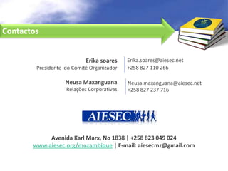 Contactos


                           Erika soares    Erika.soares@aiesec.net
        Presidente do Comité Organizador   +258 827 110 266

                   Neusa Maxanguana        Neusa.maxanguana@aiesec.net
                   Relações Corporativas   +258 827 237 716




            Avenida Karl Marx, No 1838 | +258 823 049 024
       www.aiesec.org/mozambique | E-mail: aiesecmz@gmail.com
 
