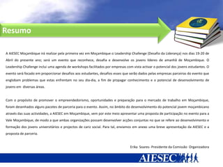 Resumo

A AIESEC Moçambique irá realizar pela primeira vez em Moçambique o Leadership Challenge (Desafio da Liderança) nos dias 19-20 de
Abril do presente ano; será um evento que reconhece, desafia e desenvolve os jovens líderes de amanhã de Moçambique. O
Leadership Challenge inclui uma agenda de workshops facilitados por empresas com vista activar o potencial dos jovens estudantes. O
evento será focado em proporcionar desafios aos estudantes, desafios esses que serão dados pelas empresas parceiras do evento que
englobam problemas que estas enfrentam no seu dia-dia, a fim de propagar conhecimento e o potencial de desenvolvimento de
jovens em diversas áreas.


Com o propósito de promover o empreendedorismo, oportunidades e preparação para o mercado de trabalho em Moçambique,
foram desenhados alguns pacotes de parceria para o evento. Assim, no âmbito do desenvolvimento do potencial jovem moçambicano
através das suas actividades, a AIESEC em Moçambique, vem por este meio apresentar uma proposta de participação no evento para a
Vale Moçambique, de modo a que ambas organizações possam desenvolver acções conjuntas no que se refere ao desenvolvimento e
formação dos jovens universitários e projectos de cariz social. Para tal, enviamos em anexo uma breve apresentação da AIESEC e a
proposta de parceria.


                                                                                Erika Soares- Presidente da Comissão Organizadora
 
