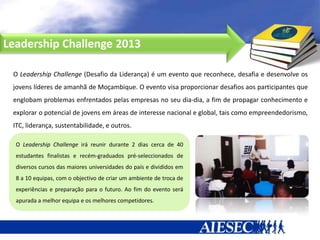 Leadership Challenge 2013

 O Leadership Challenge (Desafio da Liderança) é um evento que reconhece, desafia e desenvolve os
 jovens líderes de amanhã de Moçambique. O evento visa proporcionar desafios aos participantes que
 englobam problemas enfrentados pelas empresas no seu dia-dia, a fim de propagar conhecimento e
 explorar o potencial de jovens em áreas de interesse nacional e global, tais como empreendedorismo,
 ITC, liderança, sustentabilidade, e outros.

  O Leadership Challenge irá reunir durante 2 dias cerca de 40
  estudantes finalistas e recém-graduados pré-seleccionados de
  diversos cursos das maiores universidades do país e divididos em
  8 a 10 equipas, com o objectivo de criar um ambiente de troca de
  experiências e preparação para o futuro. Ao fim do evento será
  apurada a melhor equipa e os melhores competidores.
 