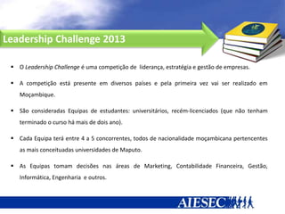 Leadership Challenge 2013

  O Leadership Challenge é uma competição de liderança, estratégia e gestão de empresas.

  A competição está presente em diversos países e pela primeira vez vai ser realizado em
    Moçambique.

  São consideradas Equipas de estudantes: universitários, recém-licenciados (que não tenham
    terminado o curso há mais de dois ano).

  Cada Equipa terá entre 4 a 5 concorrentes, todos de nacionalidade moçambicana pertencentes
    as mais conceituadas universidades de Maputo.

  As Equipas tomam decisões nas áreas de Marketing, Contabilidade Financeira, Gestão,
    Informática, Engenharia e outros.

  As Equipas de estudantes serão de quadros mistos.
 