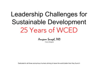 Leadership Challenges for
Sustainable Development
     25 Years of WCED
                                Anupam Saraph, PhD
                                          Future Designer




  Dedicated to all those anonymous humans striving to leave the world better than they found it
 
