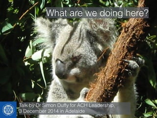 What are we doing here? 
Talk by Dr Simon Duffy for ACH Leadership, 
3 December 2014 in Adelaide 
 