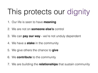 This protects our dignity 
1. Our life is seen to have meaning 
2. We are not on someone else’s control 
3. We can pay our way - we’re not unduly dependent 
4. We have a stake in the community 
5. We give others the chance to give 
6. We contribute to the community 
7. We are building the relationships that sustain community 
 