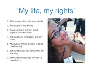 “My life, my rights” 
1. I have a right to live independently 
2. My budget is my money 
3. I can control it, and get good 
support with decisions 
4. I should know my budget and any 
rules 
5. My budget should be able to to be 
used flexibly 
6. I should be able to share what I am 
learning 
7. I should be supported to make a 
contribution 
 