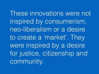 These innovations were not 
inspired by consumerism, 
neo-liberalism or a desire 
to create a ‘market’. They 
were inspired by a desire 
for justice, citizenship and 
community. 
 