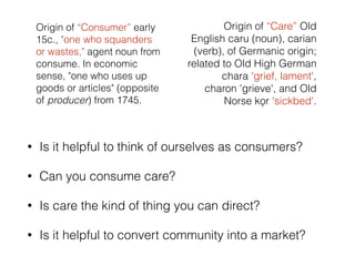 Origin of “Consumer” early 
15c., "one who squanders 
or wastes," agent noun from 
consume. In economic 
sense, "one who uses up 
goods or articles" (opposite 
of producer) from 1745. 
Origin of “Care” Old 
English caru (noun), carian 
(verb), of Germanic origin; 
related to Old High German 
chara 'grief, lament', 
charon 'grieve', and Old 
Norse kǫr 'sickbed'. 
• Is it helpful to think of ourselves as consumers? 
• Can you consume care? 
• Is care the kind of thing you can direct? 
• Is it helpful to convert community into a market? 
 