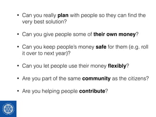 • Can you really plan with people so they can find the 
very best solution? 
• Can you give people some of their own money? 
• Can you keep people’s money safe for them (e.g. roll 
it over to next year)? 
• Can you let people use their money flexibly? 
• Are you part of the same community as the citizens? 
• Are you helping people contribute? 
 