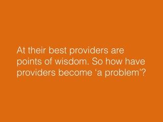 At their best providers are 
points of wisdom. So how have 
providers become ‘a problem’? 
 