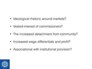 • Ideological rhetoric around markets? 
• Vested-interest of commissioners? 
• The increased detachment from community? 
• Increased wage differentials and profit? 
• Associational with institutional provision? 
 