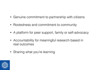 • Genuine commitment to partnership with citizens 
• Rootedness and commitment to community 
• A platform for peer support, family or self-advocacy 
• Accountability for meaningful research based in 
real outcomes 
• Sharing what you’re learning 
 