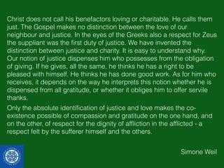 Christ does not call his benefactors loving or charitable. He calls them 
just. The Gospel makes no distinction between the love of our 
neighbour and justice. In the eyes of the Greeks also a respect for Zeus 
the suppliant was the first duty of justice. We have invented the 
distinction between justice and charity. It is easy to understand why. 
Our notion of justice dispenses him who possesses from the obligation 
of giving. If he gives, all the same, he thinks he has a right to be 
pleased with himself. He thinks he has done good work. As for him who 
receives, it depends on the way he interprets this notion whether he is 
dispensed from all gratitude, or whether it obliges him to offer servile 
thanks. 
Only the absolute identification of justice and love makes the co-existence 
possible of compassion and gratitude on the one hand, and 
on the other, of respect for the dignity of affliction in the afflicted - a 
respect felt by the sufferer himself and the others. 
Simone Weil 
 