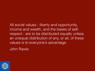 All social values - liberty and opportunity, 
income and wealth, and the bases of self-respect 
- are to be distributed equally unless 
an unequal distribution of any, or all, of these 
values is to everyone's advantage. 
John Rawls 
 