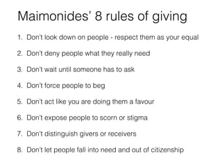 Maimonides’ 8 rules of giving 
1. Don’t look down on people - respect them as your equal 
2. Don’t deny people what they really need 
3. Don’t wait until someone has to ask 
4. Don’t force people to beg 
5. Don’t act like you are doing them a favour 
6. Don’t expose people to scorn or stigma 
7. Don’t distinguish givers or receivers 
8. Don’t let people fall into need and out of citizenship 
