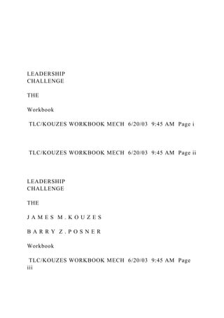 LEADERSHIP
CHALLENGE
THE
Workbook
TLC/KOUZES WORKBOOK MECH 6/20/03 9:45 AM Page i
TLC/KOUZES WORKBOOK MECH 6/20/03 9:45 AM Page ii
LEADERSHIP
CHALLENGE
THE
J A M E S M . K O U Z E S
B A R R Y Z . P O S N E R
Workbook
TLC/KOUZES WORKBOOK MECH 6/20/03 9:45 AM Page
iii
 