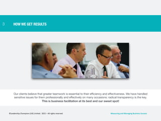 3 HOW WE GET RESULTS
Our clients believe that greater teamwork is essential to their efficiency and effectiveness. We have handled
sensitive issues for them professionally and effectively on many occasions: radical transparency is the key.

This is business facilitation at its best and our sweet spot!
©Leadership	
  Champions	
  (UK)	
  Limited.	
  	
  2015	
  –	
  All	
  rights	
  reserved	
   Measuring	
  and	
  Managing	
  Business	
  Success	
  
 