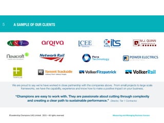 We are proud to say we’re have worked in close partnership with the companies above. From small projects to large scale
frameworks, we have the capability, experience and know how to make a positive impact on your business.
“Champions are easy to work with. They are passionate about cutting through complexity
and creating a clear path to sustainable performance.”  Director, Tier 1 Contractor.
A SAMPLE OF OUR CLIENTS5
©Leadership	
  Champions	
  (UK)	
  Limited.	
  	
  2015	
  –	
  All	
  rights	
  reserved	
   Measuring	
  and	
  Managing	
  Business	
  Success	
  
 