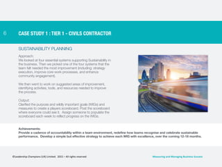 6
SUSTAINABILITY PLANNING
Approach:
We looked at four essential systems supporting Sustainability in
the business. Then we picked one of the four systems that the
team felt needed the most improvement (including: strategy
execution, improve core work processes, and enhance
community engagement).
We then went to work on suggested areas of improvement,
identifying activities, tools, and resources needed to improve
the process.
Output:
Clarified the purpose and wildly important goals (WIGs) and
measures to create a players scoreboard. Post the scoreboard
where everyone could see it. Assign someone to populate the
scoreboard each week to reflect progress on the WIGs.
CASE STUDY 1 : TIER 1 - CIVILS CONTRACTOR
Achievements:
Provide a cadence of accountability within a team environment, redefine how teams recognise and celebrate sustainable
performance. Develop a simple but effective strategy to achieve each WIG with excellence, over the coming 12-18 months.
©Leadership	
  Champions	
  (UK)	
  Limited.	
  	
  2015	
  –	
  All	
  rights	
  reserved	
   Measuring	
  and	
  Managing	
  Business	
  Success	
  
 