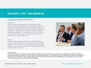 7
BUSINESS GROWTH STRATEGY
Approach:
Through a thorough appraisal of the market opportunity,
resource planning and investment opportunities, a nine point
plan was constructed to help build up a cohesive strategy. A
key influence was the need to understand the risks associated
with growth, collaborative working and meeting customers
increasing expectations. This provided the context to identify
new business models, areas for value creation and niche
products and service development.
Output:
A strategy report was presented to the board detailing key
areas for ‘special’ attention. At each step of the way, a call to
action was introduced to drive to improvements, encourage
leadership buy-in, team accountability, individual ownership and
making excellence a habit.
CASE STUDY 2 : TIER 2 - M&E CONTRACTOR
Achievements:
A complete refresh of the strategy was needed to challenge current thinking around partnering on large frameworks. We helped to
align and streamline operations. Together with the top leadership team, we conducted a series of facilitated workshops to engage the
workforce, and through the use of Hoshin Planning and Lean Continuous Improvement (SCRIA) tools, established their vision, goals
and strategic plan over four different revenue streams.
©Leadership	
  Champions	
  (UK)	
  Limited.	
  	
  2015	
  –	
  All	
  rights	
  reserved	
   Measuring	
  and	
  Managing	
  Business	
  Success	
  
 