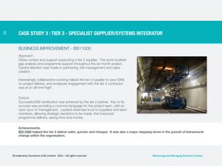 8
BUSINESS IMPROVEMENT - BS11000
Approach:
Close contact and support supporting a tier 2 supplier. The work involved
gap analysis and programme support throughout the six month project.
Careful attention was made to partnering, risk management and value
creation.
Interestingly, collaborative working helped the tier 3 supplier to save £80k
on project delivery, and employee engagement with the tier 3 contractor
was at an all time high!
Output:
Successful BSI certification was achieved by the tier 2 partner. Key to its
success was providing a common language for the project team, with an
open door to management. Leaders extended trust to suppliers and team
members, allowing strategic decisions to be made, that improved
programme delivery, saving time and money.
CASE STUDY 3 : TIER 3 - SPECIALIST SUPPLIER/SYSTEMS INTEGRATOR
Achievements:
BS11000 helped the tier 2 deliver safer, quicker and cheaper. It was also a major stepping stone in the pursuit of behavioural
change within the organisation.
©Leadership	
  Champions	
  (UK)	
  Limited.	
  	
  2015	
  –	
  All	
  rights	
  reserved	
   Measuring	
  and	
  Managing	
  Business	
  Success	
  
 